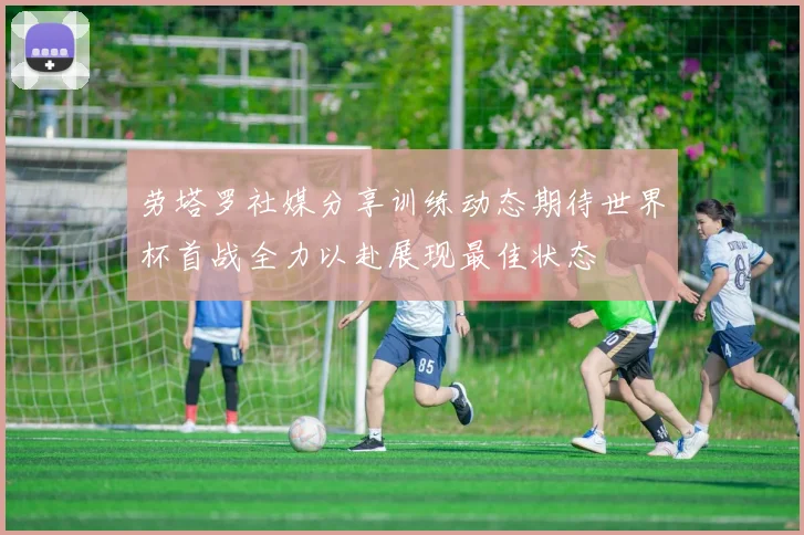 劳塔罗社媒分享训练动态期待世界杯首战全力以赴展现最佳状态