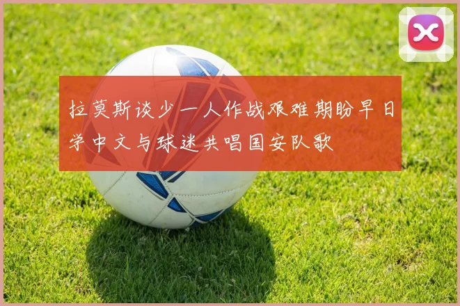 拉莫斯谈少一人作战艰难期盼早日学中文与球迷共唱国安队歌