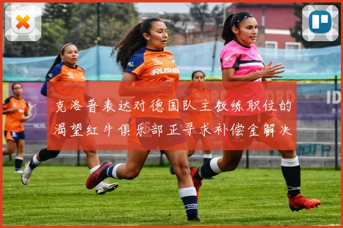 克洛普表达对德国队主教练职位的渴望红牛俱乐部正寻求补偿金解决方案