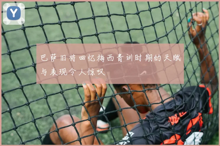 巴萨旧将回忆梅西青训时期的天赋与表现令人惊叹