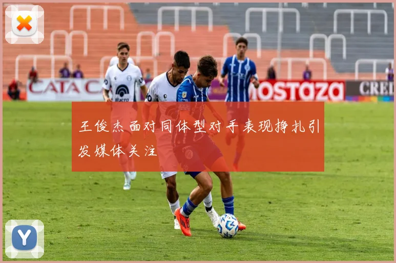王俊杰面对同体型对手表现挣扎引发媒体关注