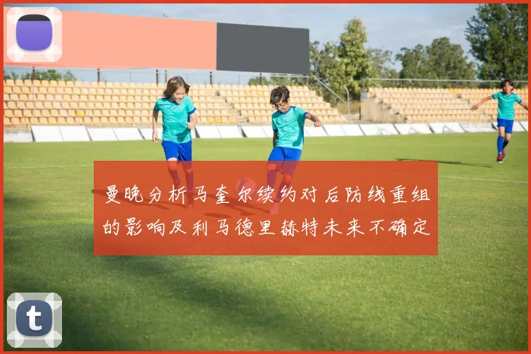 曼晚分析马奎尔续约对后防线重组的影响及利马德里赫特未来不确定性