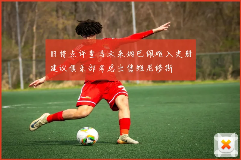 旧将点评皇马未来姆巴佩难入史册建议俱乐部考虑出售维尼修斯