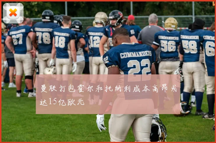 曼联打包霍尔和托纳利成本高昂或达15亿欧元