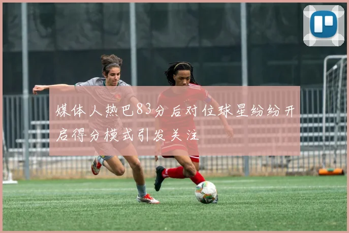 媒体人热巴83分后对位球星纷纷开启得分模式引发关注