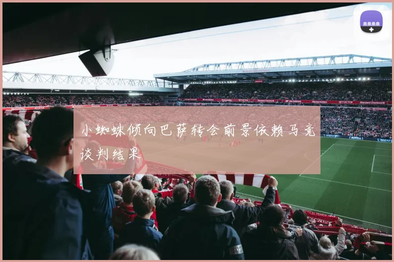 小蜘蛛倾向巴萨转会前景依赖马竞谈判结果