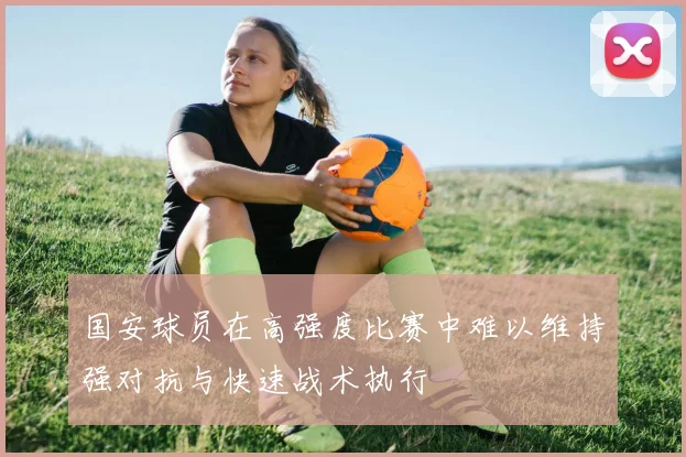 国安球员在高强度比赛中难以维持强对抗与快速战术执行