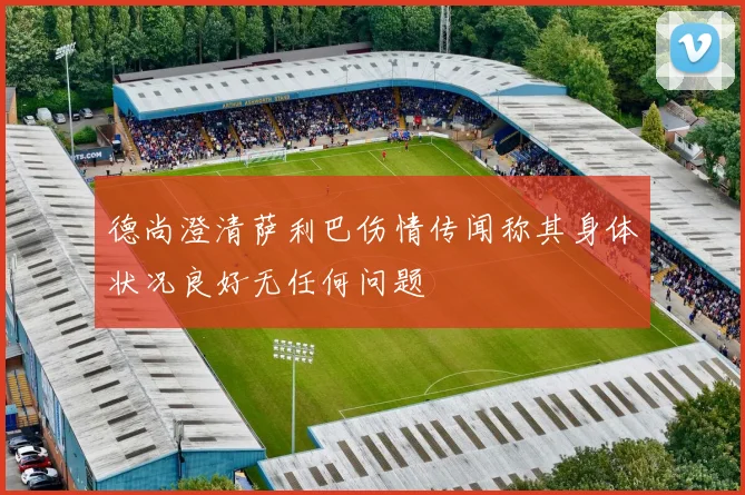 德尚澄清萨利巴伤情传闻称其身体状况良好无任何问题