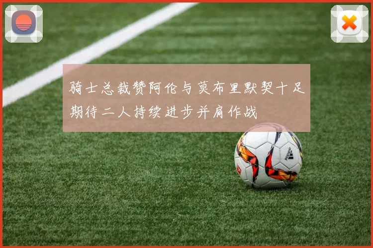 骑士总裁赞阿伦与莫布里默契十足期待二人持续进步并肩作战