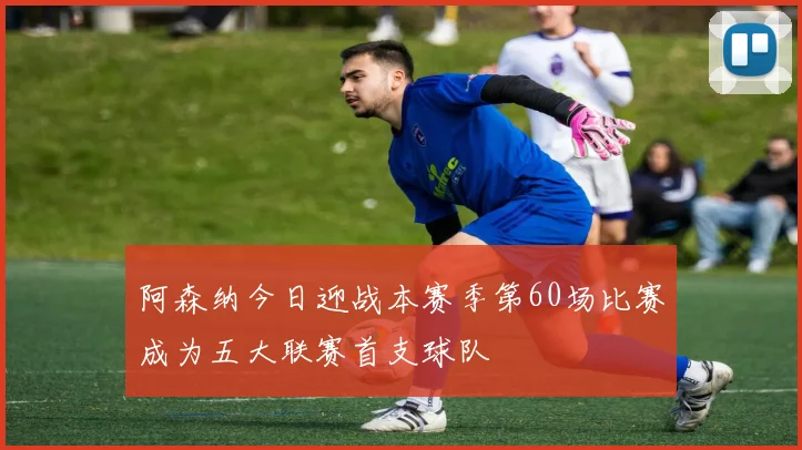 阿森纳今日迎战本赛季第60场比赛成为五大联赛首支球队