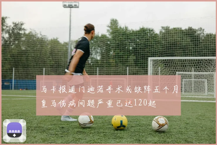 马卡报道门迪若手术或缺阵五个月皇马伤病问题严重已达120起