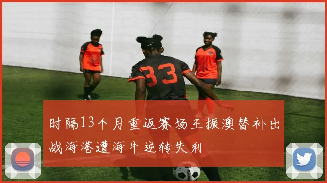 时隔13个月重返赛场王振澳替补出战海港遭海牛逆转失利