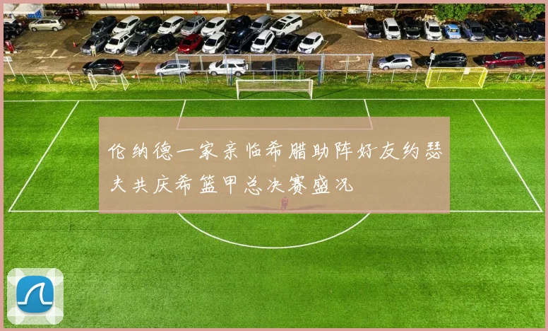 伦纳德一家亲临希腊助阵好友约瑟夫共庆希篮甲总决赛盛况